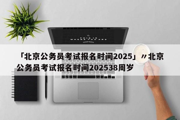 「北京公务员考试报名时间2025」〃北京公务员考试报名时间202538周岁