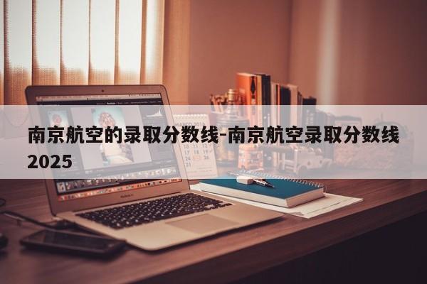 南京航空的录取分数线-南京航空录取分数线2025