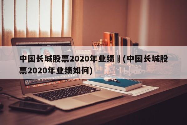 中国长城股票2020年业绩︰(中国长城股票2020年业绩如何)