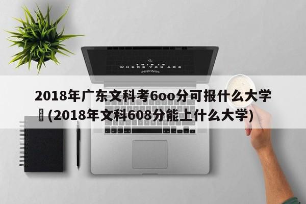 2018年广东文科考6oo分可报什么大学︰(2018年文科608分能上什么大学)