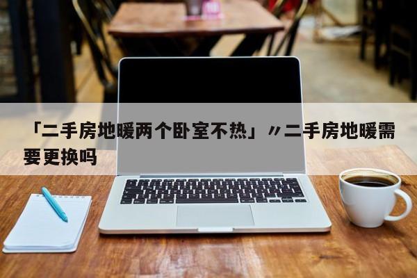 「二手房地暖两个卧室不热」〃二手房地暖需要更换吗