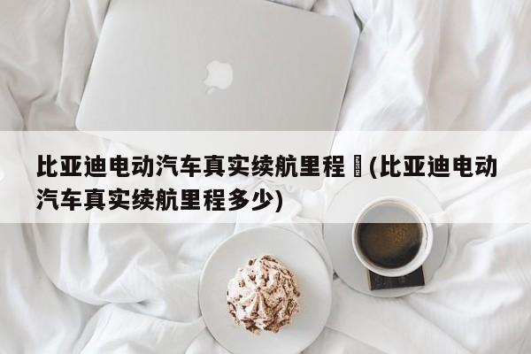 比亚迪电动汽车真实续航里程︰(比亚迪电动汽车真实续航里程多少)