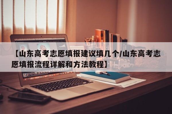 【山东高考志愿填报建议填几个/山东高考志愿填报流程详解和方法教程】