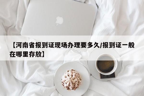 【河南省报到证现场办理要多久/报到证一般在哪里存放】
