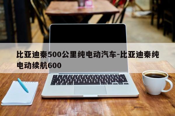 比亚迪秦500公里纯电动汽车-比亚迪秦纯电动续航600