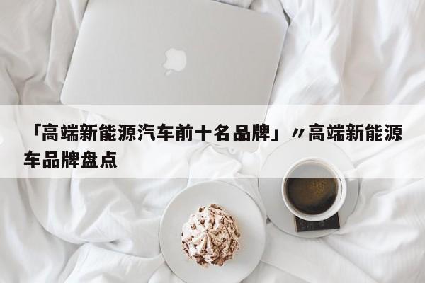 「高端新能源汽车前十名品牌」〃高端新能源车品牌盘点