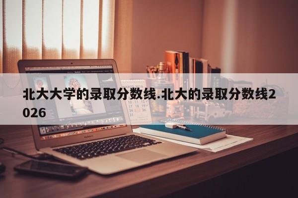 北大大学的录取分数线.北大的录取分数线2026