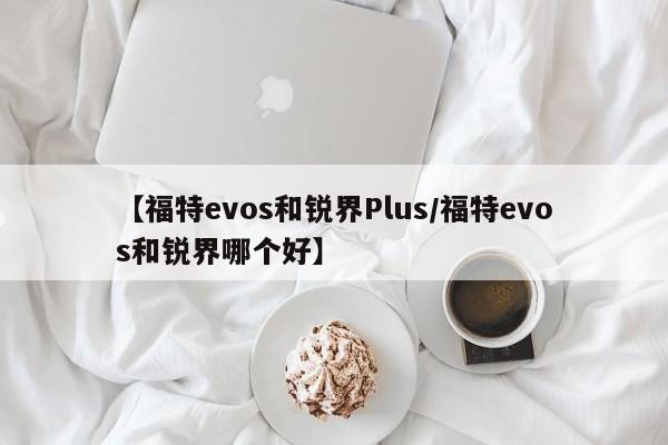 【福特evos和锐界Plus/福特evos和锐界哪个好】