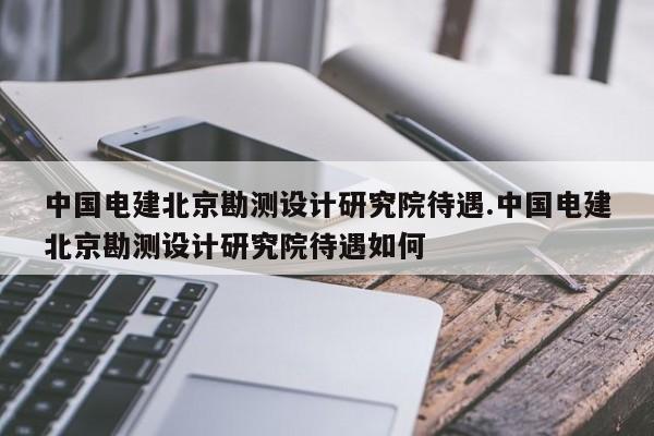 中国电建北京勘测设计研究院待遇.中国电建北京勘测设计研究院待遇如何