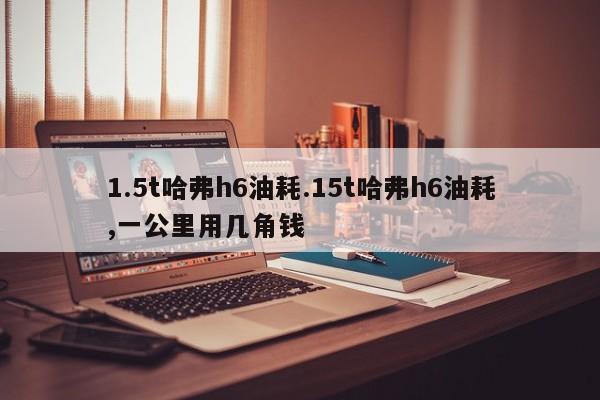 1.5t哈弗h6油耗.15t哈弗h6油耗,一公里用几角钱