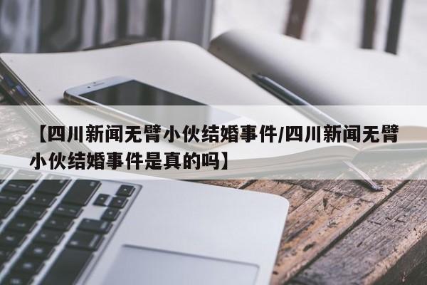 【四川新闻无臂小伙结婚事件/四川新闻无臂小伙结婚事件是真的吗】