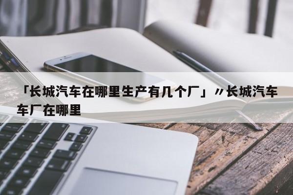 「长城汽车在哪里生产有几个厂」〃长城汽车车厂在哪里