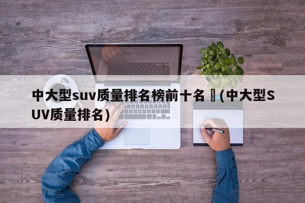 中大型suv质量排名榜前十名︰(中大型SUV质量排名)