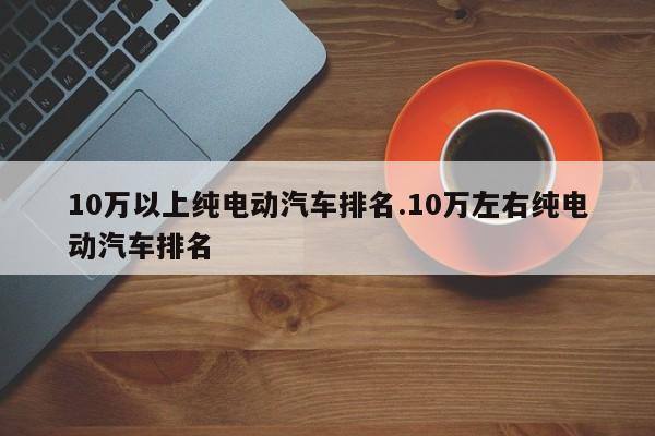 10万以上纯电动汽车排名.10万左右纯电动汽车排名