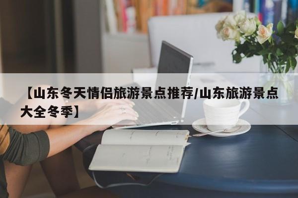 【山东冬天情侣旅游景点推荐/山东旅游景点大全冬季】