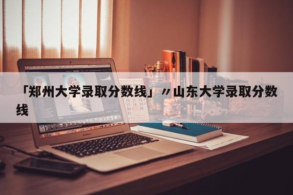 「郑州大学录取分数线」〃山东大学录取分数线