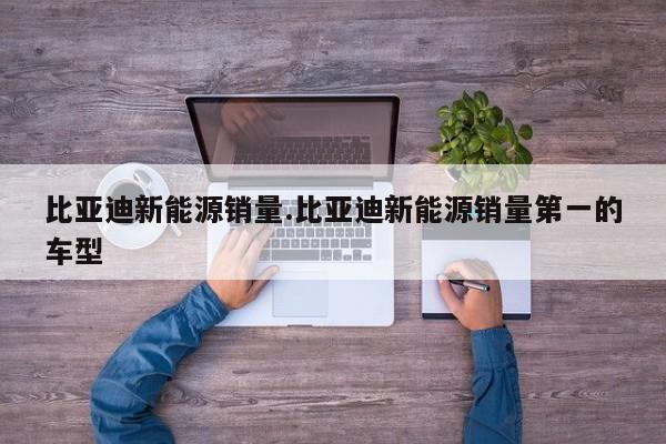 比亚迪新能源销量.比亚迪新能源销量第一的车型