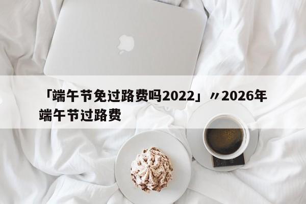 「端午节免过路费吗2022」〃2026年端午节过路费
