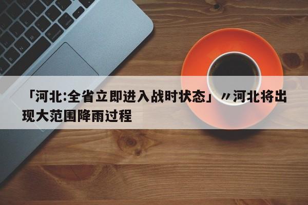 「河北:全省立即进入战时状态」〃河北将出现大范围降雨过程
