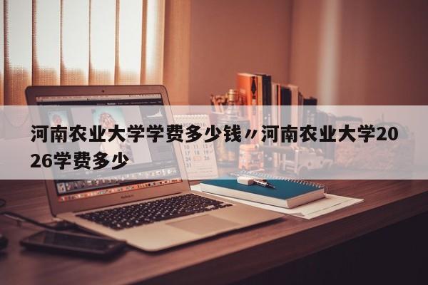 河南农业大学学费多少钱〃河南农业大学2026学费多少