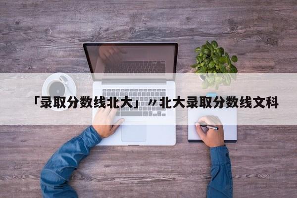 「录取分数线北大」〃北大录取分数线文科