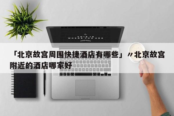 「北京故宫周围快捷酒店有哪些」〃北京故宫附近的酒店哪家好