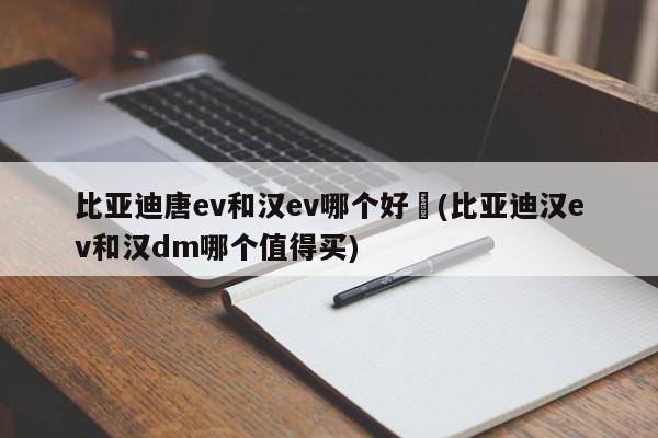 比亚迪唐ev和汉ev哪个好︰(比亚迪汉ev和汉dm哪个值得买)