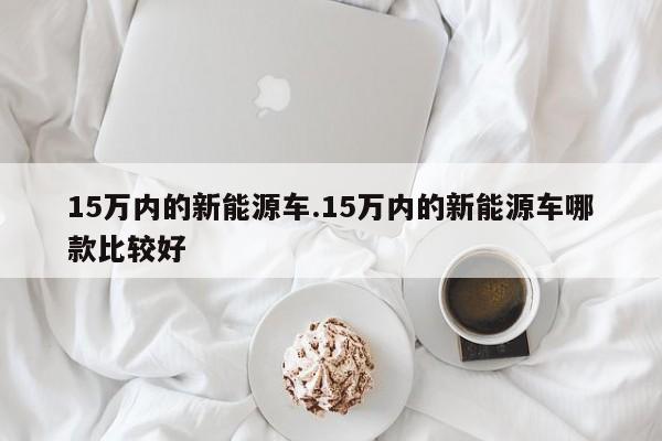 15万内的新能源车.15万内的新能源车哪款比较好