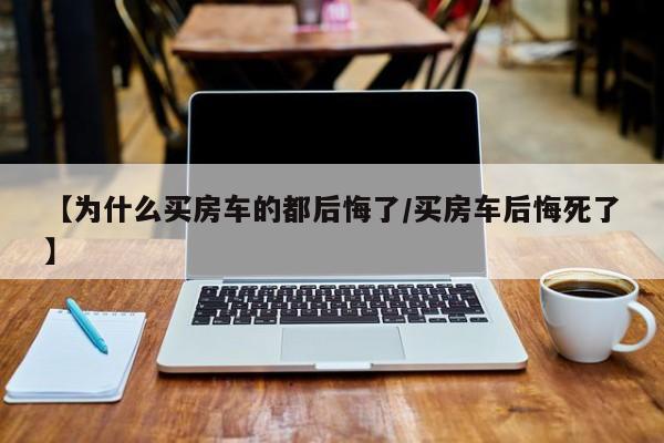 【为什么买房车的都后悔了/买房车后悔死了】