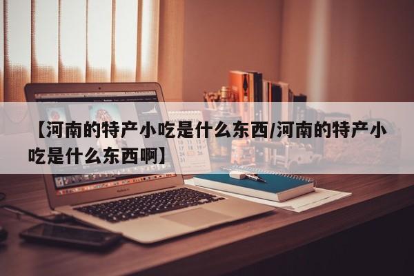 【河南的特产小吃是什么东西/河南的特产小吃是什么东西啊】