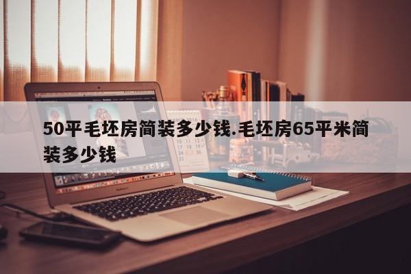 50平毛坯房简装多少钱.毛坯房65平米简装多少钱