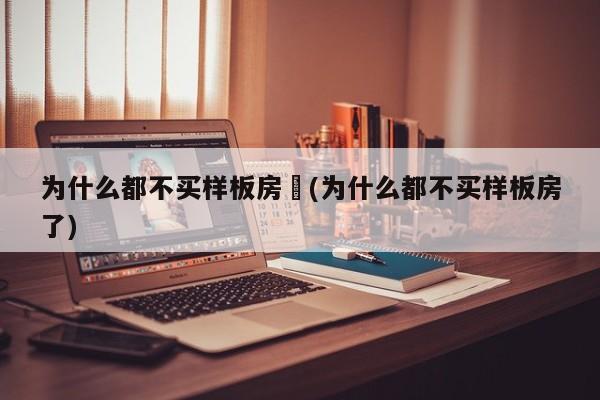 为什么都不买样板房︰(为什么都不买样板房了)