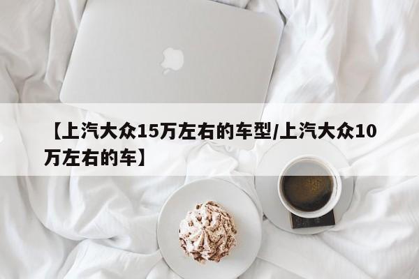 【上汽大众15万左右的车型/上汽大众10万左右的车】