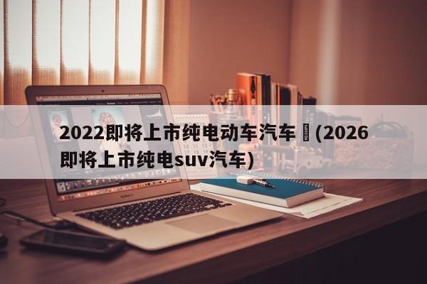 2022即将上市纯电动车汽车︰(2026即将上市纯电suv汽车)