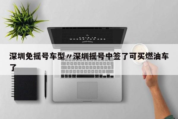 深圳免摇号车型〃深圳摇号中签了可买燃油车了