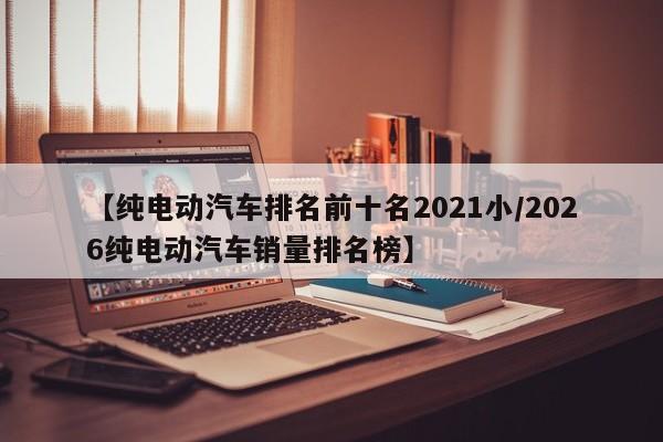 【纯电动汽车排名前十名2021小/2026纯电动汽车销量排名榜】