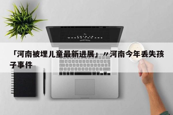 「河南被埋儿童最新进展」〃河南今年丢失孩子事件