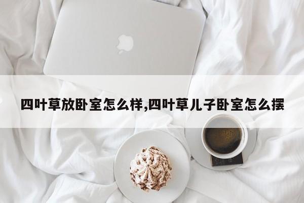 四叶草放卧室怎么样,四叶草儿子卧室怎么摆