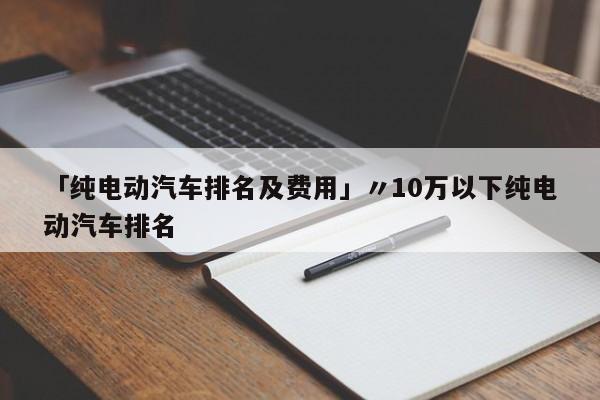 「纯电动汽车排名及费用」〃10万以下纯电动汽车排名