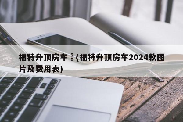 福特升顶房车︰(福特升顶房车2024款图片及费用表)