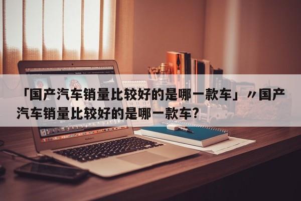 「国产汽车销量比较好的是哪一款车」〃国产汽车销量比较好的是哪一款车?