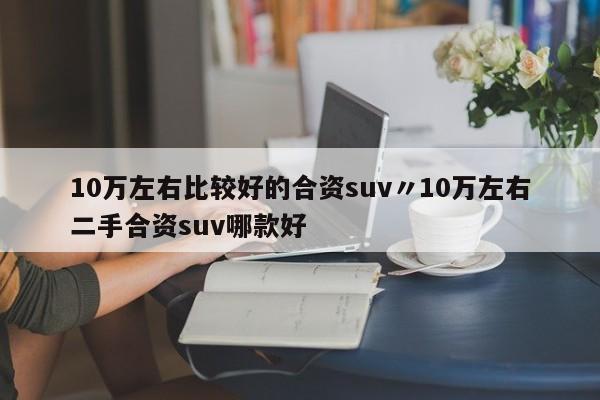 10万左右比较好的合资suv〃10万左右二手合资suv哪款好