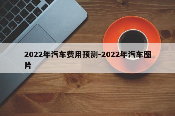 2022年汽车费用预测-2022年汽车图片