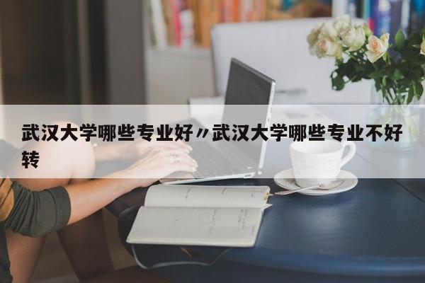 武汉大学哪些专业好〃武汉大学哪些专业不好转