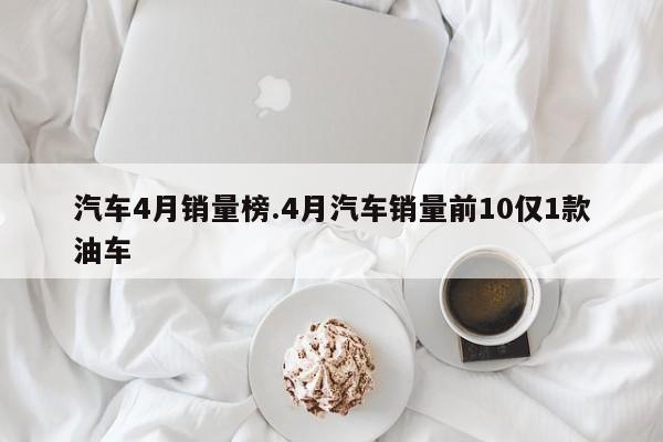 汽车4月销量榜.4月汽车销量前10仅1款油车