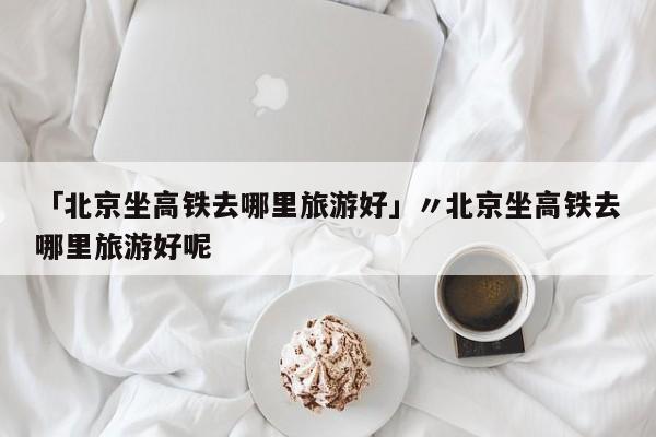 「北京坐高铁去哪里旅游好」〃北京坐高铁去哪里旅游好呢