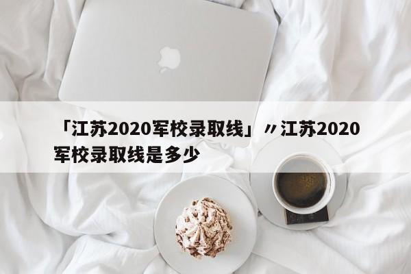 「江苏2020军校录取线」〃江苏2020军校录取线是多少