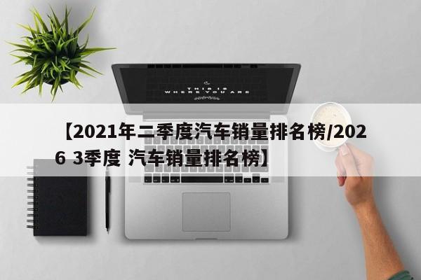 【2021年二季度汽车销量排名榜/2026 3季度 汽车销量排名榜】