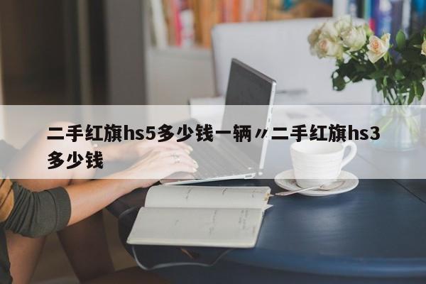 二手红旗hs5多少钱一辆〃二手红旗hs3多少钱