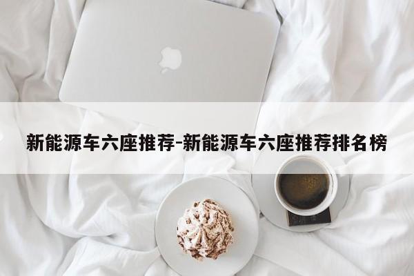 新能源车六座推荐-新能源车六座推荐排名榜